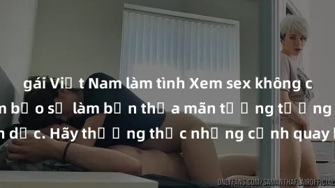 gái Việt Nam làm tình Xem sex không che HD miễn phí đảm bảo sẽ làm bạn thỏa mãn tưởng tượng và nhu cầu tình dục. Hãy thưởng thức những cảnh quay hấp dẫn và mãnh liệt ngay bây giờ!