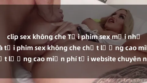 clip sex không che Tải phim sex mới nhất hot nhất - Xem và tải phim sex không che chất lượng cao miễn phí tại website chuyên nghiệp.
