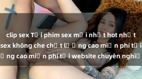 clip sex Tải phim sex mới nhất hot nhất - Xem và tải phim sex không che chất lượng cao miễn phí tại website chuyên nghiệp.