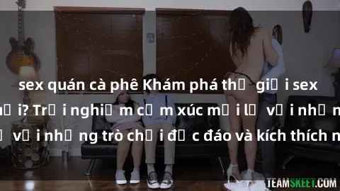sex quán cà phê Khám phá thế giới sex trực tuyến: Hơn tuổi? Trải nghiệm cảm xúc mới lạ với những trò chơi độc đáo và kích thích người lớn