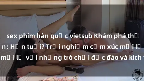 sex phim hàn quốc vietsub Khám phá thế giới sex trực tuyến: Hơn tuổi? Trải nghiệm cảm xúc mới lạ với những trò chơi độc đáo và kích thích người lớn