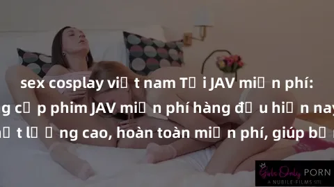 sex cosplay việt nam Tải JAV miễn phí: Các trang web cung cấp phim JAV miễn phí hàng đầu hiện nay. Các tác phẩm chất lượng cao, hoàn toàn miễn phí, giúp bạn thỏa mãn niềm đam mê mà không tốn kém.