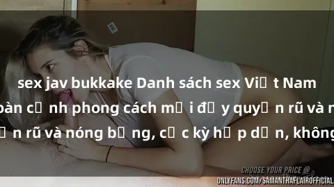 sex jav bukkake Danh sách sex Việt Nam không che - Ảnh toàn cảnh phong cách mới đầy quyến rũ và nóng bỏng, cực kỳ hấp dẫn, không thể bỏ qua!
