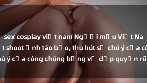 sex cosplay việt nam Người mẫu Việt Nam gây sốt với loạt shoot ảnh táo bạo, thu hút sự chú ý của công chúng bằng vẻ đẹp quyến rũ và gợi cảm.