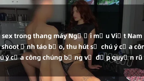 sex trong thang máy Người mẫu Việt Nam gây sốt với loạt shoot ảnh táo bạo, thu hút sự chú ý của công chúng bằng vẻ đẹp quyến rũ và gợi cảm.