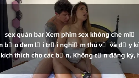 sex quán bar Xem phim sex không che miễn phí tại đây, đảm bảo đem lại trải nghiệm thú vị và đầy kích thích cho các bạn. Không cần đăng ký, hoàn toàn miễn phí.