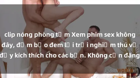 clip nóng phòng tắm Xem phim sex không che miễn phí tại đây, đảm bảo đem lại trải nghiệm thú vị và đầy kích thích cho các bạn. Không cần đăng ký, hoàn toàn miễn phí.