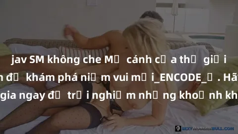 jav SM không che Mở cánh cửa thế giới sex MILF Việt Nam để khám phá niềm vui mới_ENCODE_. Hãy tham gia ngay để trải nghiệm những khoảnh khắc đầy kích thích và đam mê.