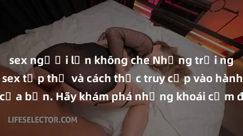 sex người lớn không che Những trải nghiệm mới lạ với sex tập thể và cách thức truy cập vào hành lang đam mê của bạn. Hãy khám phá những khoái cảm đầy kích thích với tập thể hấp dẫn!