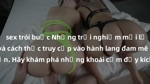 sex trói buộc Những trải nghiệm mới lạ với sex tập thể và cách thức truy cập vào hành lang đam mê của bạn. Hãy khám phá những khoái cảm đầy kích thích với tập thể hấp dẫn!
