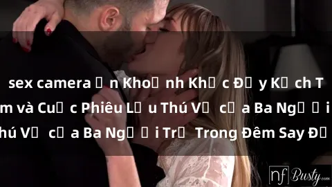 sex camera ẩn Khoảnh Khắc Đầy Kịch Tính: Sex  Việt Nam và Cuộc Phiêu Lưu Thú Vị của Ba Người Trẻ Trong Đêm Say Đắm