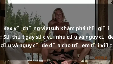 sex vợ chồng vietsub Khám phá thế giới sex loli Việt Nam: Sự thật gây sốc về nhu cầu và nguy cơ đe dọa cho trẻ em tại Việt Nam