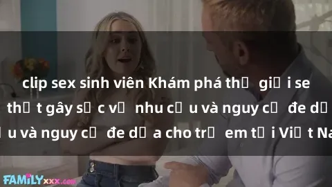 clip sex sinh viên Khám phá thế giới sex loli Việt Nam: Sự thật gây sốc về nhu cầu và nguy cơ đe dọa cho trẻ em tại Việt Nam