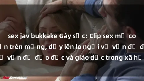 sex jav bukkake Gây sốc: Clip sex mẹ con Việt Nam lan truyền trên mạng, dấy lên lo ngại về vấn đề đạo đức và giáo dục trong xã hội hiện nay.