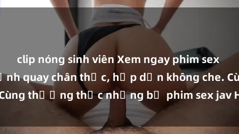 clip nóng sinh viên Xem ngay phim sex jav HD với những cảnh quay chân thực, hấp dẫn không che. Cùng thưởng thức những bộ phim sex jav HD hot nhất hiện nay!