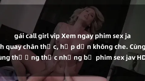 gái call girl vip Xem ngay phim sex jav HD với những cảnh quay chân thực, hấp dẫn không che. Cùng thưởng thức những bộ phim sex jav HD hot nhất hiện nay!