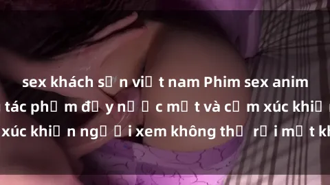 sex khách sạn việt nam Phim sex anime đỉnh cao: Những tác phẩm đầy nước mắt và cảm xúc khiến người xem không thể rời mắt khỏi màn hình
