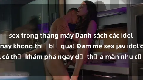 sex trong thang máy Danh sách các idol JAV hot nhất hiện nay không thể bỏ qua! Đam mê sex jav idol có thể khám phá ngay để thỏa mãn nhu cầu giải trí của mình!