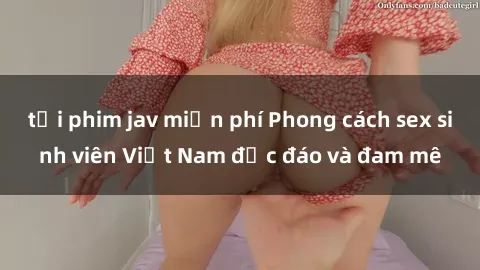 tải phim jav miễn phí Phong cách sex sinh viên Việt Nam độc đáo và đam mê